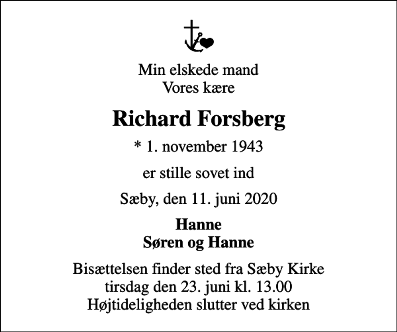 <p>Min elskede mand Vores kære<br />Richard Forsberg<br />* 1. november 1943<br />er stille sovet ind<br />Sæby, den 11. juni 2020<br />Hanne Søren og Hanne<br />Bisættelsen finder sted fra Sæby Kirke tirsdag den 23. juni kl. 13.00 Højtideligheden slutter ved kirken</p>