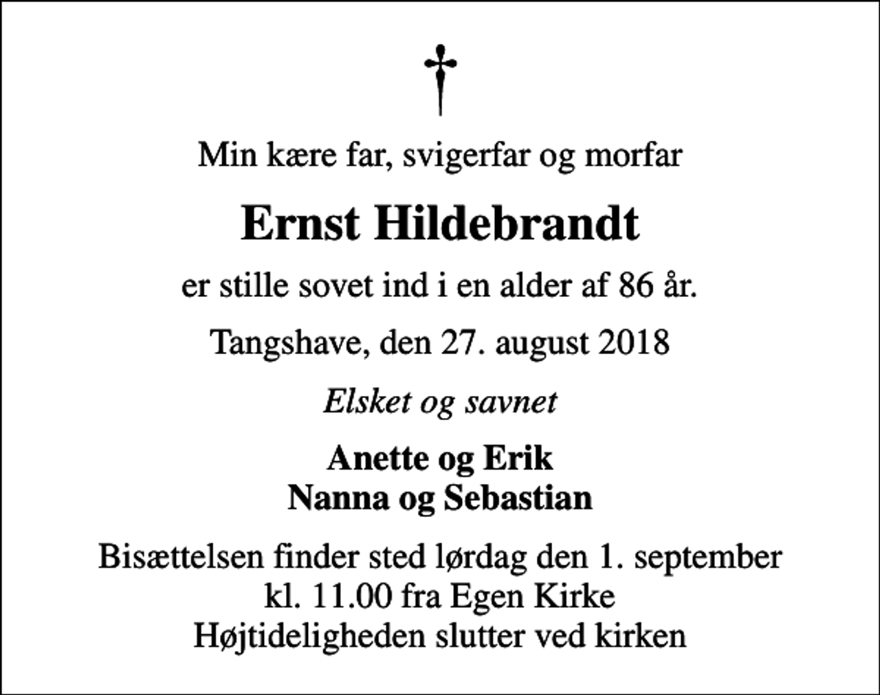 <p>Min kære far, svigerfar og morfar<br />Ernst Hildebrandt<br />er stille sovet ind i en alder af 86 år.<br />Tangshave, den 27. august 2018<br />Elsket og savnet<br />Anette og Erik Nanna og Sebastian<br />Bisættelsen finder sted lørdag den 1. september kl. 11.00 fra Egen Kirke Højtideligheden slutter ved kirken</p>