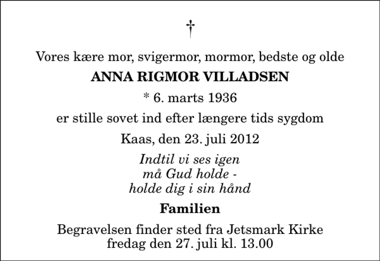 <p>Vores kære mor, svigermor, mormor, bedste og olde<br />Anna Rigmor Villadsen<br />* 6. marts 1936<br />er stille sovet ind efter længere tids sygdom<br />Kaas, den 23. juli 2012<br />Indtil vi ses igen må Gud holde - holde dig i sin hånd<br />Familien<br />Begravelsen finder sted fra Jetsmark Kirke fredag den 27. juli kl. 13.00</p>