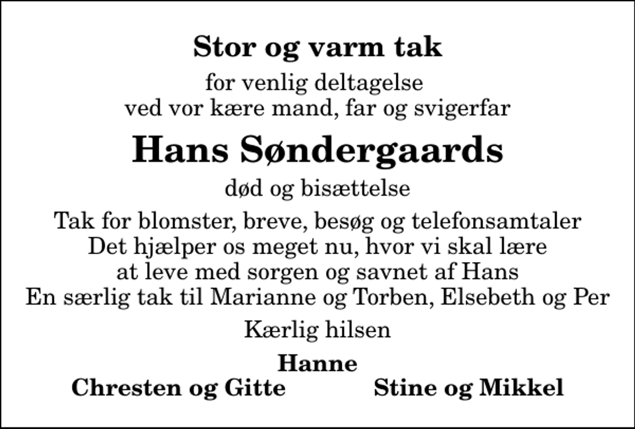 <p>Stor og varm tak<br />for venlig deltagelse ved vor kære mand, far og svigerfar<br />Hans Søndergaards<br />død og bisættelse<br />Tak for blomster, breve, besøg og telefonsamtaler Det hjælper os meget nu, hvor vi skal lære at leve med sorgen og savnet af Hans En særlig tak til Marianne og Torben, Elsebeth og Per<br />Kærlig hilsen<br />Hanne Chresten og Gitte Stine og Mikkel</p>