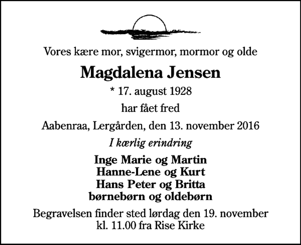 <p>Vores kære mor, svigermor, mormor og olde<br />Magdalena Jensen<br />* 17. august 1928<br />har fået fred<br />Aabenraa, Lergården, den 13. november 2016<br />I kærlig erindring<br />Inge Marie og Martin Hanne-Lene og Kurt Hans Peter og Britta børnebørn og oldebørn<br />Begravelsen finder sted lørdag den 19. november kl. 11.00 fra Rise Kirke</p>