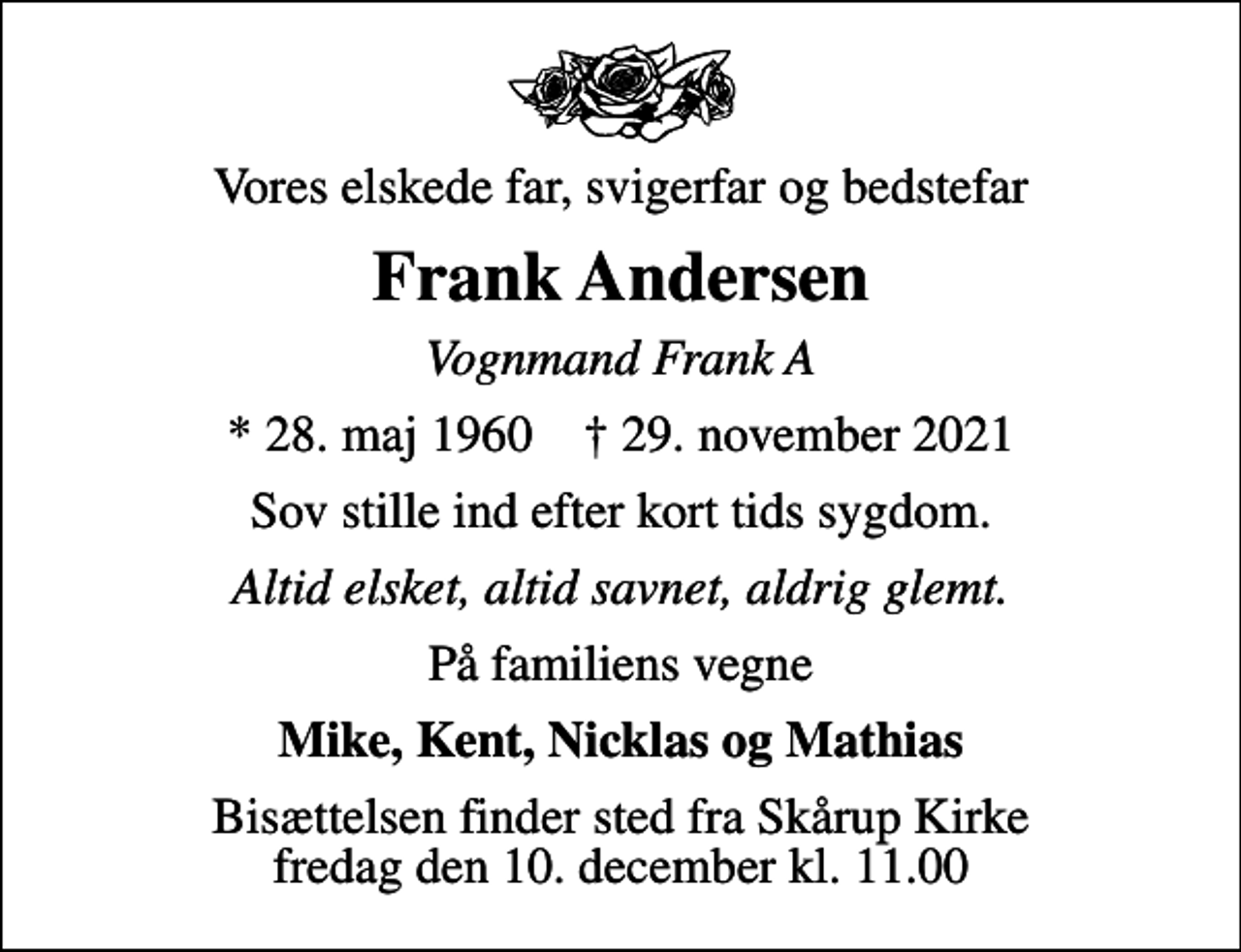 <p>Vores elskede far, svigerfar og bedstefar<br />Frank Andersen<br />Vognmand Frank A<br />* 28. maj 1960 ✝ 29. november 2021<br />Sov stille ind efter kort tids sygdom.<br />Altid elsket, altid savnet, aldrig glemt.<br />På familiens vegne<br />Mike, Kent, Nicklas og Mathias<br />Bisættelsen finder sted fra Skårup Kirke fredag den 10. december kl. 11.00</p>