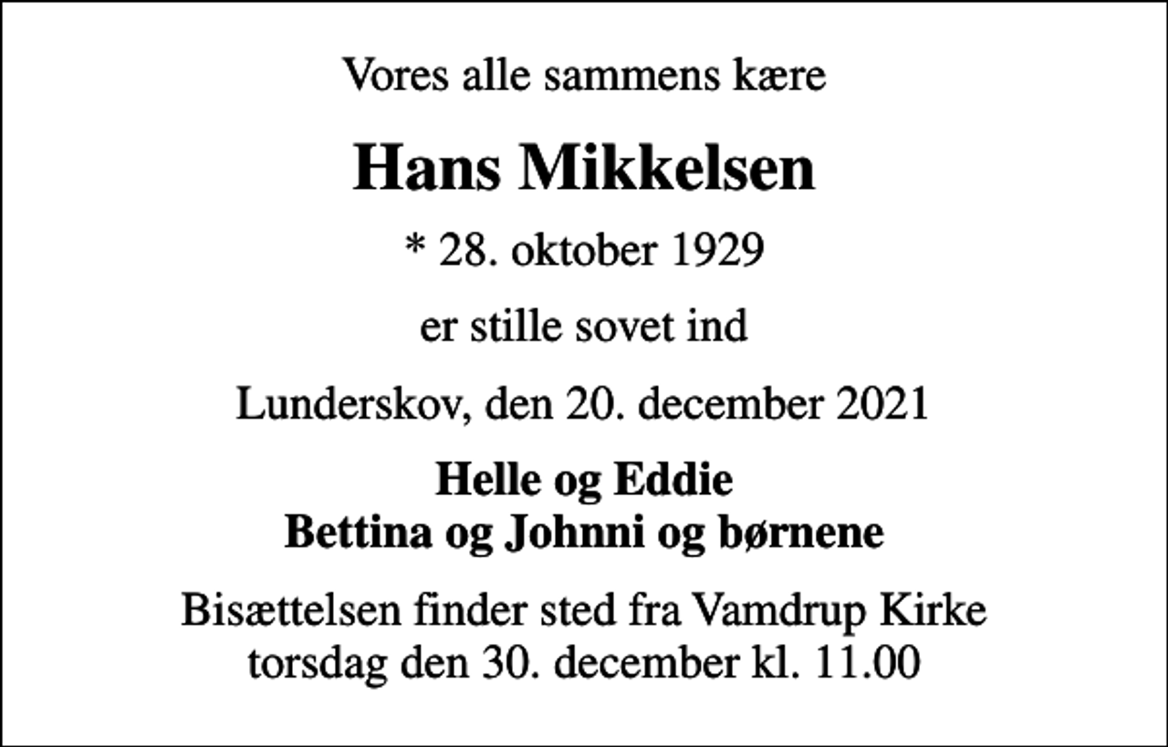 <p>Vores alle sammens kære<br />Hans Mikkelsen<br />* 28. oktober 1929<br />er stille sovet ind<br />Lunderskov, den 20. december 2021<br />Helle og Eddie Bettina og Johnni og børnene<br />Bisættelsen finder sted fra Vamdrup Kirke torsdag den 30. december kl. 11.00</p>