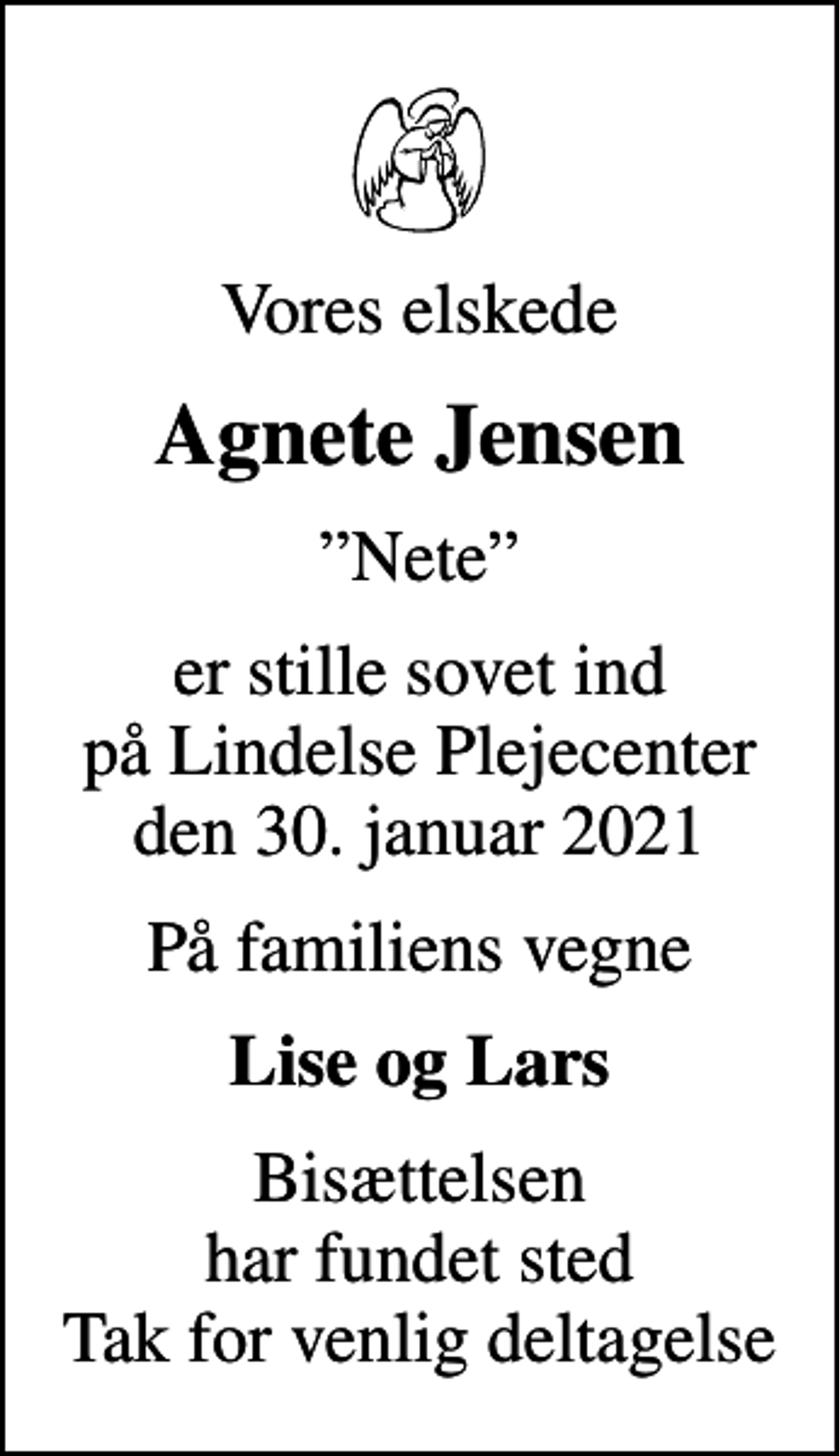 <p>Vores elskede<br />Agnete Jensen<br />Nete<br />er stille sovet ind på Lindelse Plejecenter den 30. januar 2021<br />På familiens vegne<br />Lise og Lars<br />Bisættelsen har fundet sted Tak for venlig deltagelse</p>