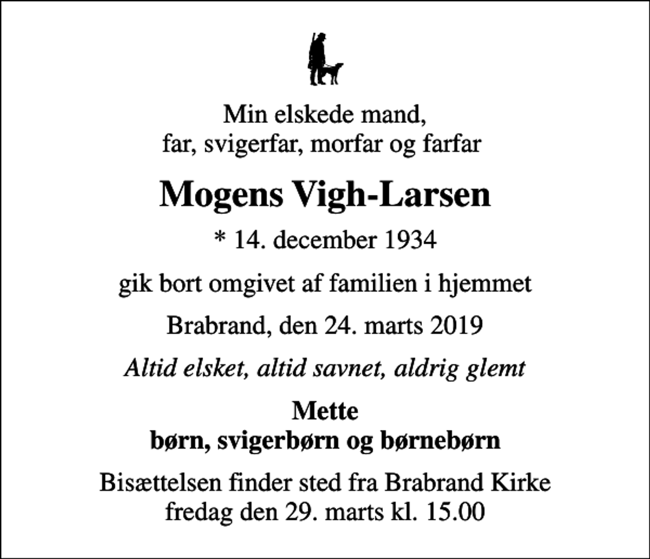 <p>Min elskede mand, far, svigerfar, morfar og farfar<br />Mogens Vigh-Larsen<br />* 14. december 1934<br />gik bort omgivet af familien i hjemmet<br />Brabrand, den 24. marts 2019<br />Altid elsket, altid savnet, aldrig glemt<br />Mette børn, svigerbørn og børnebørn<br />Bisættelsen finder sted fra Brabrand Kirke fredag den 29. marts kl. 15.00</p>