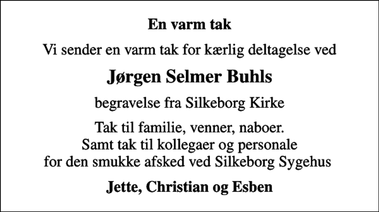 <p>En varm tak<br />Vi sender en varm tak for kærlig deltagelse ved<br />Jørgen Selmer Buhls<br />begravelse fra Silkeborg Kirke<br />Tak til familie, venner, naboer. Samt tak til kollegaer og personale for den smukke afsked ved Silkeborg Sygehus<br />Jette, Christian og Esben</p>