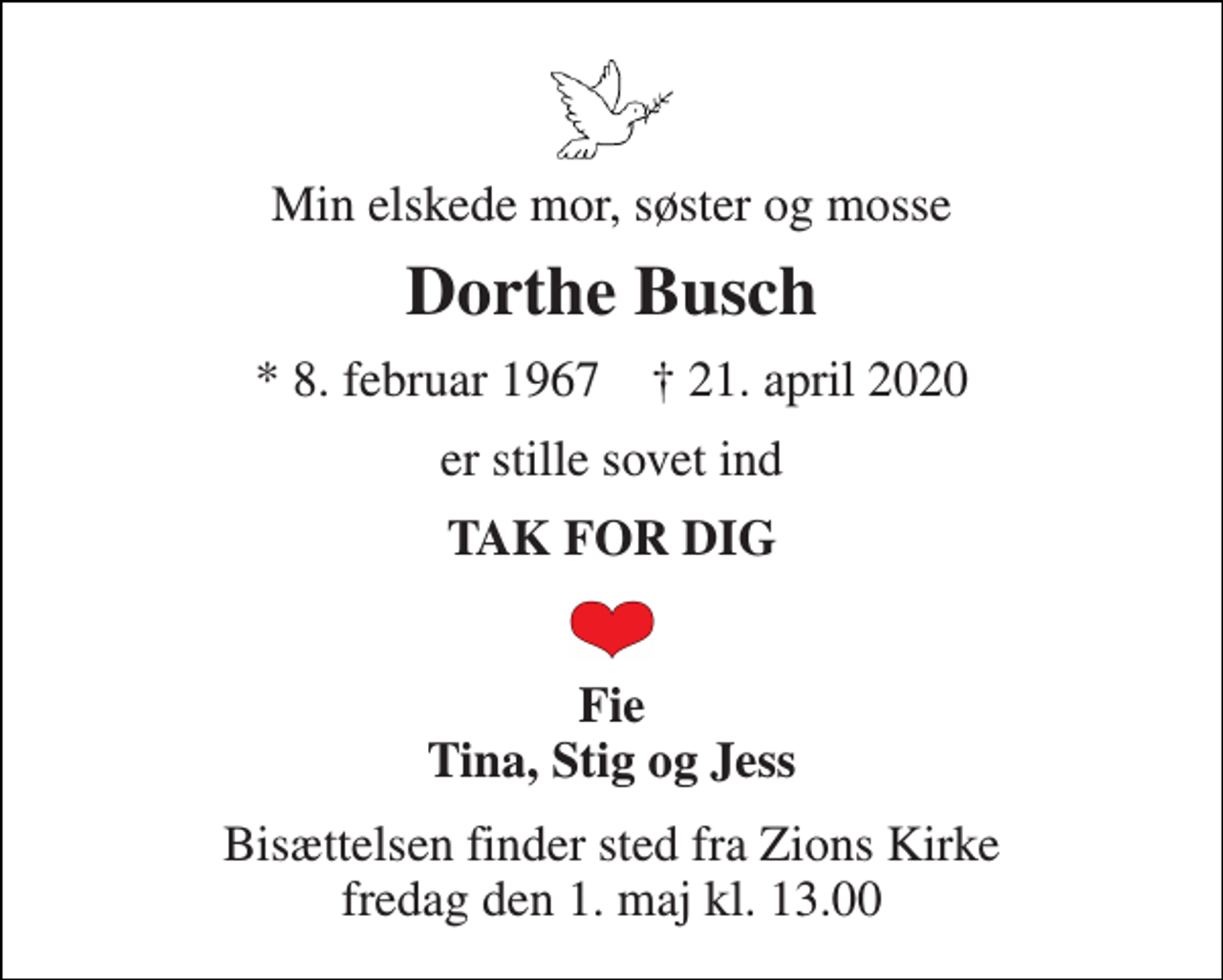 <p>Min elskede mor, søster og mosse<br />Dorthe Busch<br />* 8. februar 1967 † 21. april 2020<br />er stille sovet ind<br />TAK FOR DIG<br />Fie Tina, Stig og Jess<br />Bisættelsen finder sted fra Zions Kirke fredag den 1. maj kl. 13.00</p>