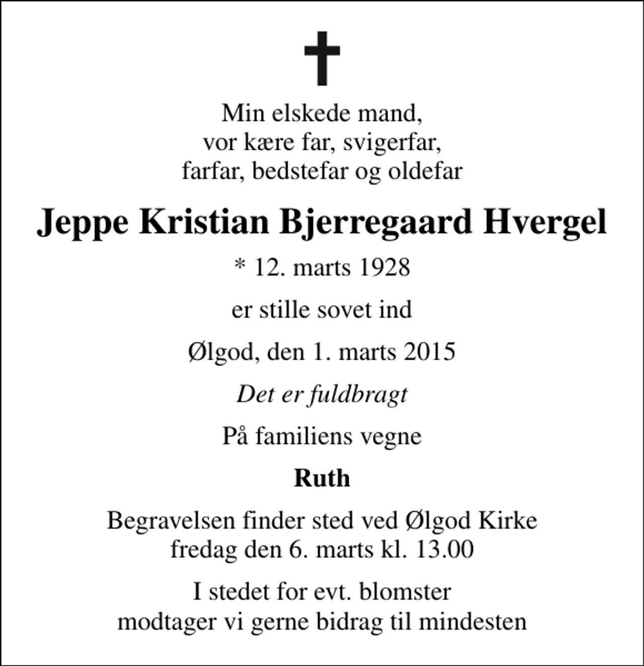 <p>Min elskede mand, vor kære far, svigerfar, farfar, bedstefar og oldefar<br />Jeppe Kristian Bjerregaard Hvergel<br />* 12. marts 1928<br />er stille sovet ind<br />Ølgod, den 1. marts 2015<br />Det er fuldbragt<br />På familiens vegne<br />Ruth<br />I stedet for evt. blomster modtager vi gerne bidrag til mindesten</p>