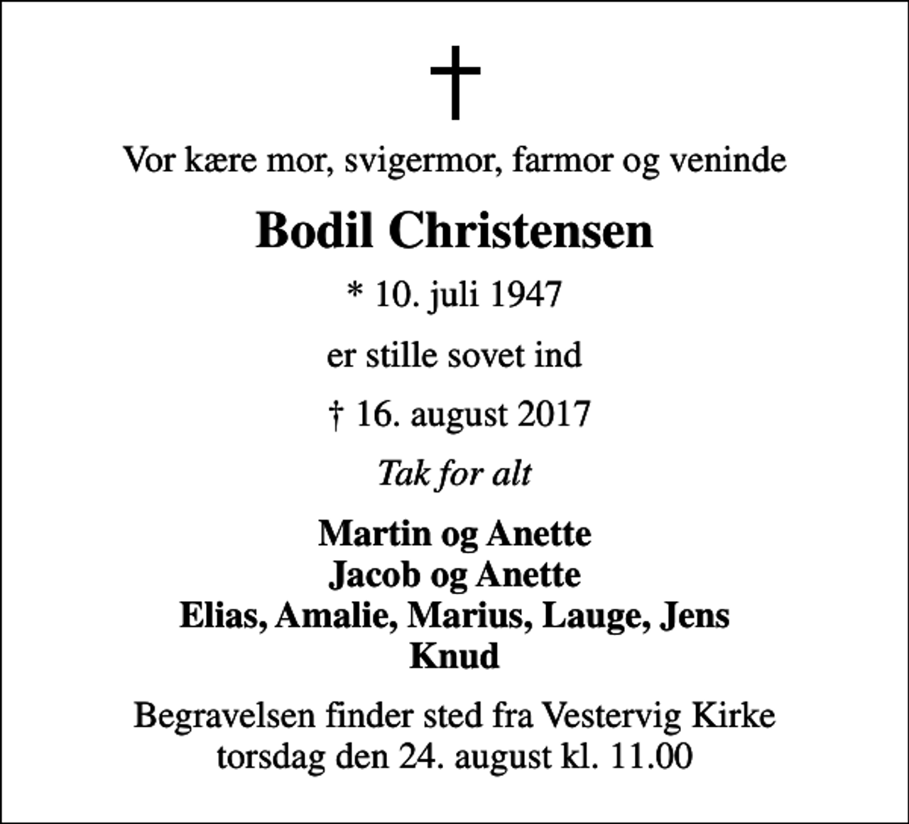 <p>Vor kære mor, svigermor, farmor og veninde<br />Bodil Christensen<br />* 10. juli 1947<br />er stille sovet ind<br />16. august 2017<br />Tak for alt<br />Martin og Anette Jacob og Anette Elias, Amalie, Marius, Lauge, Jens Knud<br />Begravelsen finder sted fra Vestervig Kirke torsdag den 24. august kl. 11.00</p>