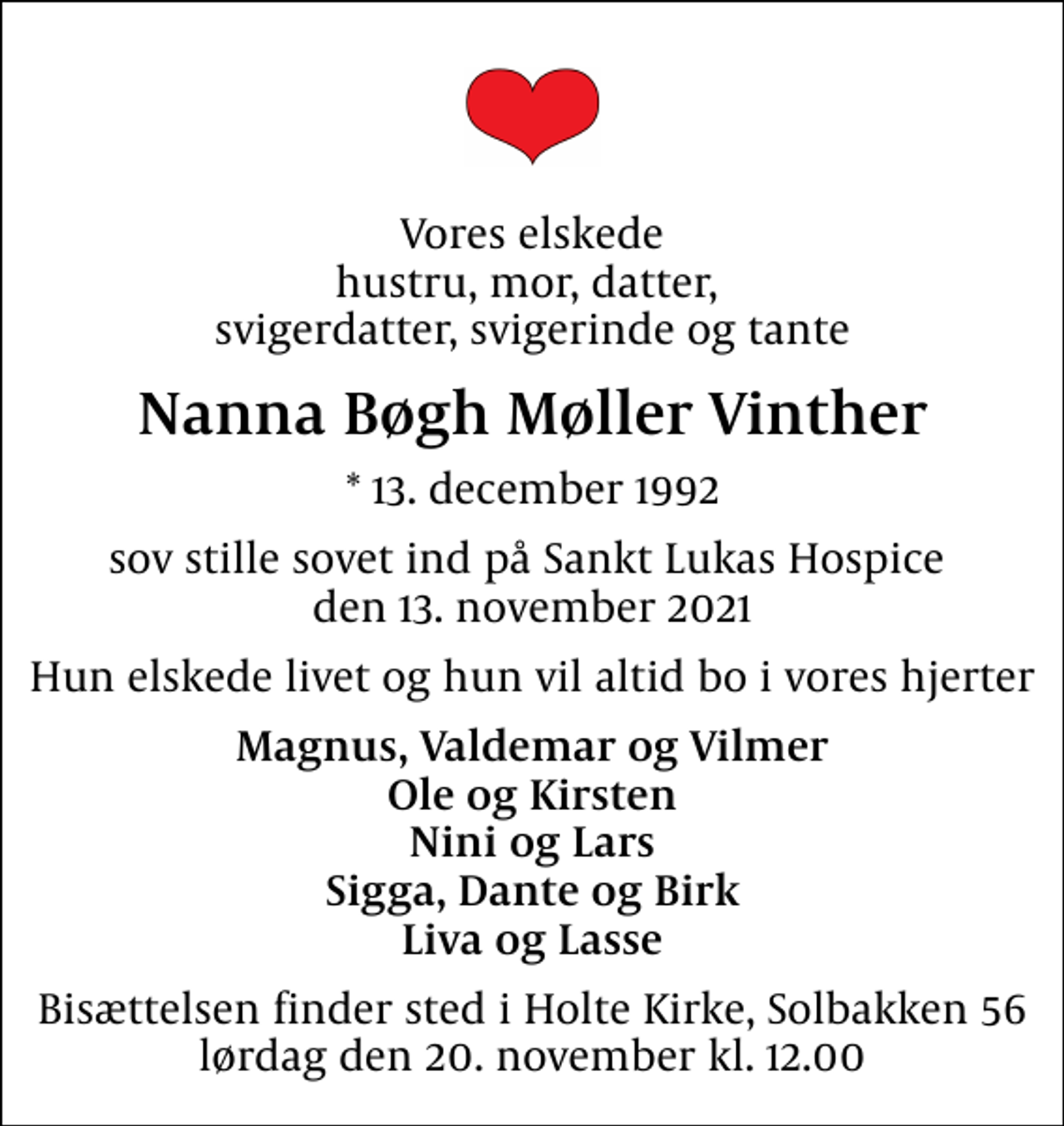 <p>Vores elskede hustru, mor, datter, svigerdatter, svigerinde og tante<br />Nanna Bøgh Møller Vinther<br />* 13. december 1992<br />sov stille sovet ind på Sankt Lukas Hospice den 13. november 2021<br />Hun elskede livet og hun vil altid bo i vores hjerter<br />Magnus, Valdemar og Vilmer Ole og Kirsten Nini og Lars Sigga, Dante og Birk Liva og Lasse<br />Bisættelsen finder sted i Holte Kirke, Solbakken 56 lørdag den 20. november kl. 12.00</p>