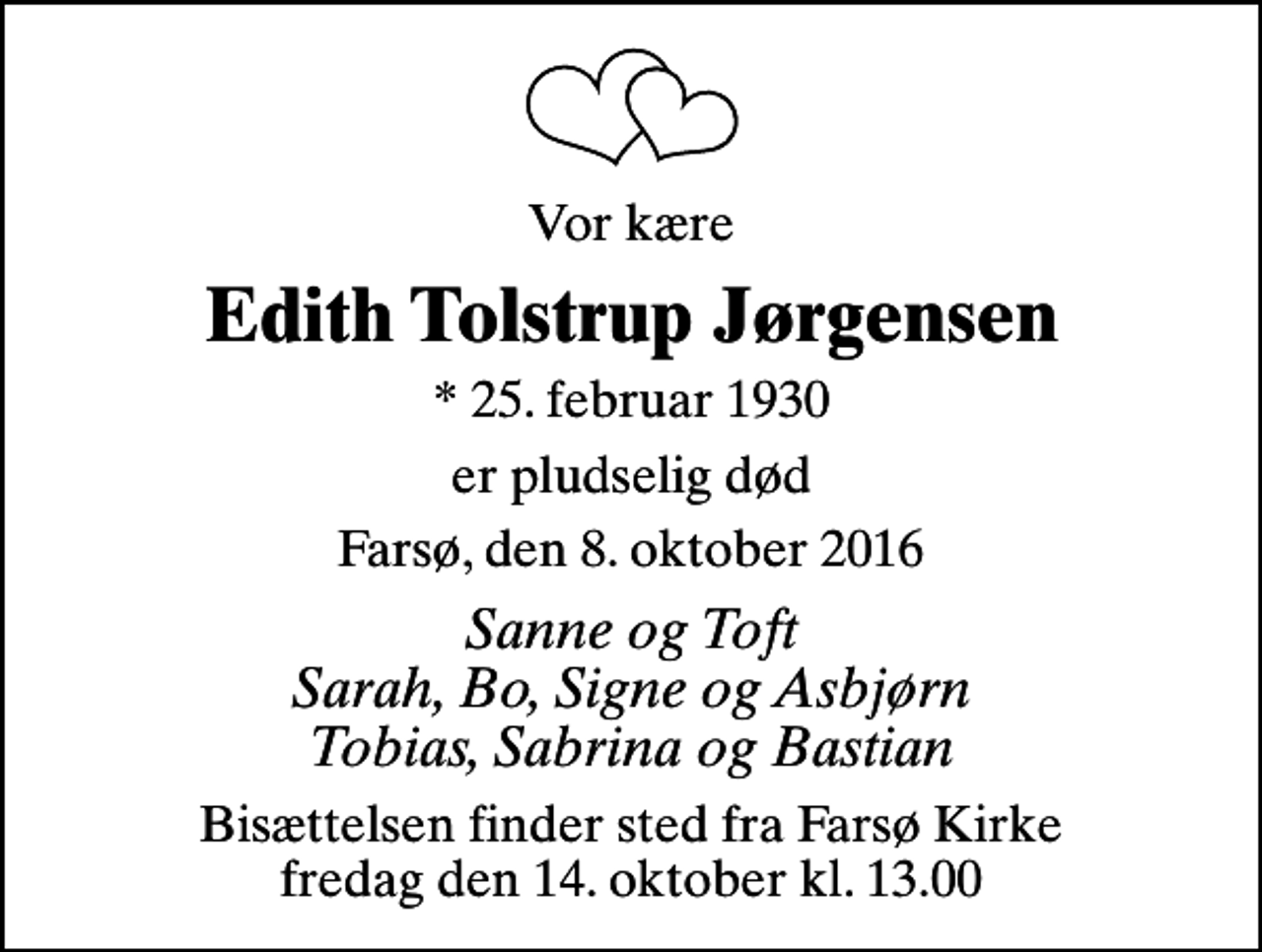 <p>Vor kære<br />Edith Tolstrup Jørgensen<br />* 25. februar 1930<br />er pludselig død<br />Farsø, den 8. oktober 2016<br />Sanne og Toft Sarah, Bo, Signe og Asbjørn Tobias, Sabrina og Bastian<br />Bisættelsen finder sted fra Farsø Kirke fredag den 14. oktober kl. 13.00</p>
