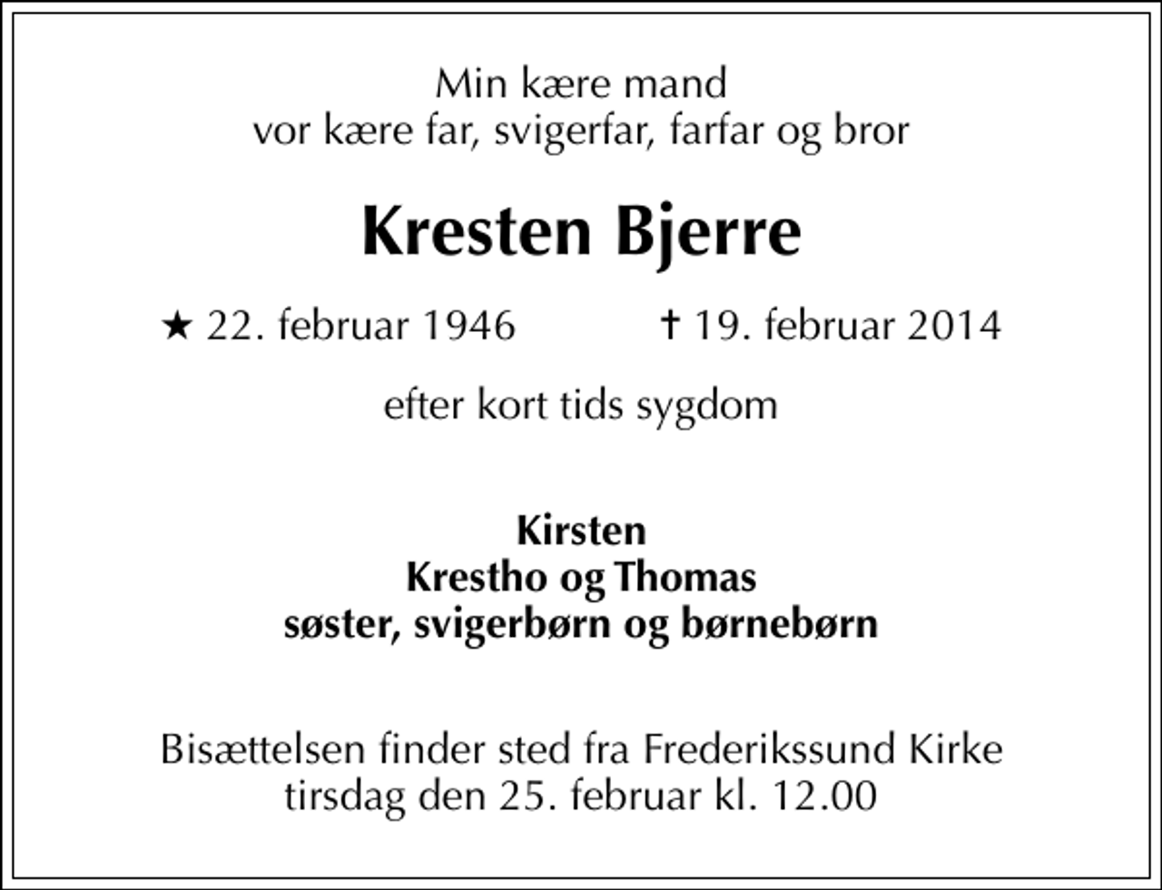 <p>Min kære mand vor kære far, svigerfar, farfar og bror<br />Kresten Bjerre<br />* 22. februar 1946 ✝ 19. februar 2014<br />efter kort tids sygdom<br />Kirsten Krestho og Thomas søster, svigerbørn og børnebørn<br />Bisættelsen finder sted fra Frederikssund Kirke tirsdag den 25. februar kl. 12.00</p>