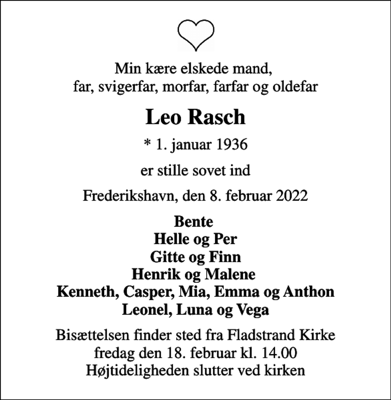 <p>Min kære elskede mand, far, svigerfar, morfar, farfar og oldefar<br />Leo Rasch<br />* 1. januar 1936<br />er stille sovet ind<br />Frederikshavn, den 8. februar 2022<br />Bente Helle og Per Gitte og Finn Henrik og Malene Kenneth, Casper, Mia, Emma og Anthon Leonel, Luna og Vega<br />Bisættelsen finder sted fra Fladstrand Kirke fredag den 18. februar kl. 14.00 Højtideligheden slutter ved kirken</p>