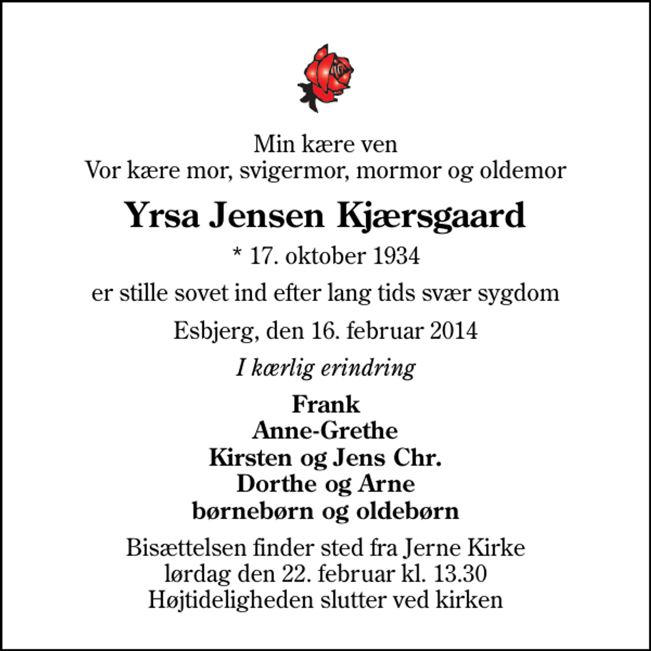 <p>Min kære ven Vor kære mor, svigermor, mormor og oldemor<br />Yrsa Jensen Kjærsgaard<br />* 17. oktober 1934<br />er stille sovet ind efter lang tids svær sygdom<br />Esbjerg, den 16. februar 2014<br />I kærlig erindring<br />Frank Anne-Grethe Kirsten og Jens Chr. Dorthe og Arne børnebørn og oldebørn<br />Bisættelsen finder sted fra Jerne Kirke lørdag den 22. februar kl. 13.30 Højtideligheden slutter ved kirken</p>