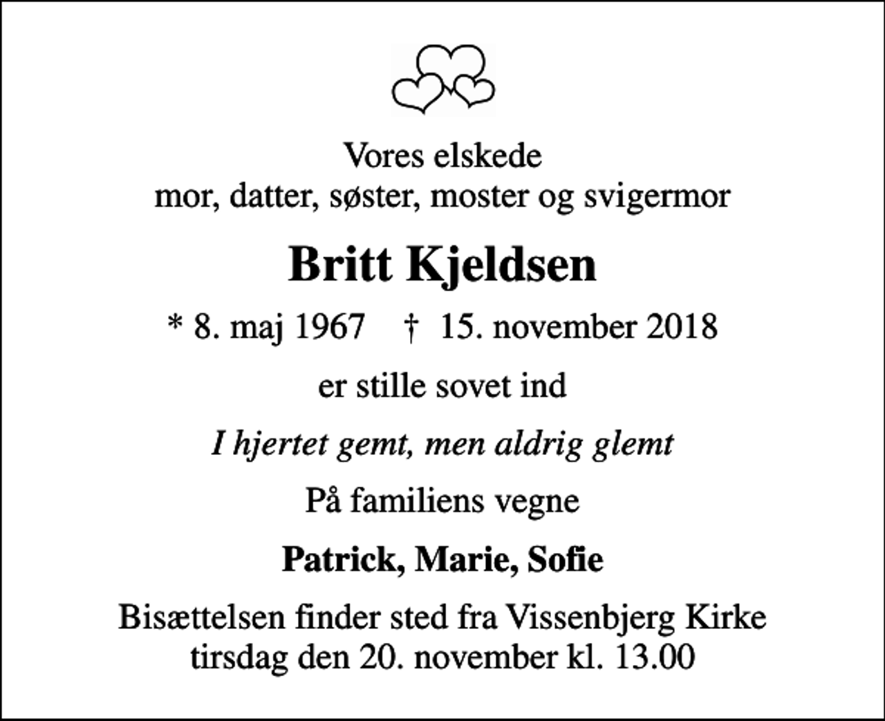 <p>Vores elskede mor, datter, søster, moster og svigermor<br />Britt Kjeldsen<br />* 8. maj 1967 ✝ 15. november 2018<br />er stille sovet ind<br />I hjertet gemt, men aldrig glemt<br />På familiens vegne<br />Patrick, Marie, Sofie<br />Bisættelsen finder sted fra Vissenbjerg Kirke tirsdag den 20. november kl. 13.00</p>