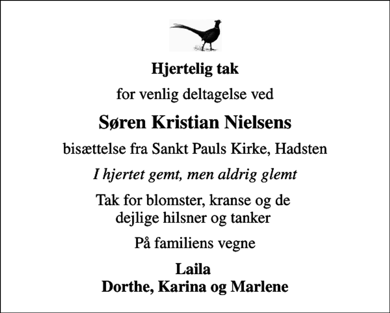 <p>Hjertelig tak<br />for venlig deltagelse ved<br />Søren Kristian Nielsens<br />bisættelse fra Sankt Pauls Kirke, Hadsten<br />I hjertet gemt, men aldrig glemt<br />Tak for blomster, kranse og de dejlige hilsner og tanker<br />På familiens vegne<br />Laila Dorthe, Karina og Marlene</p>