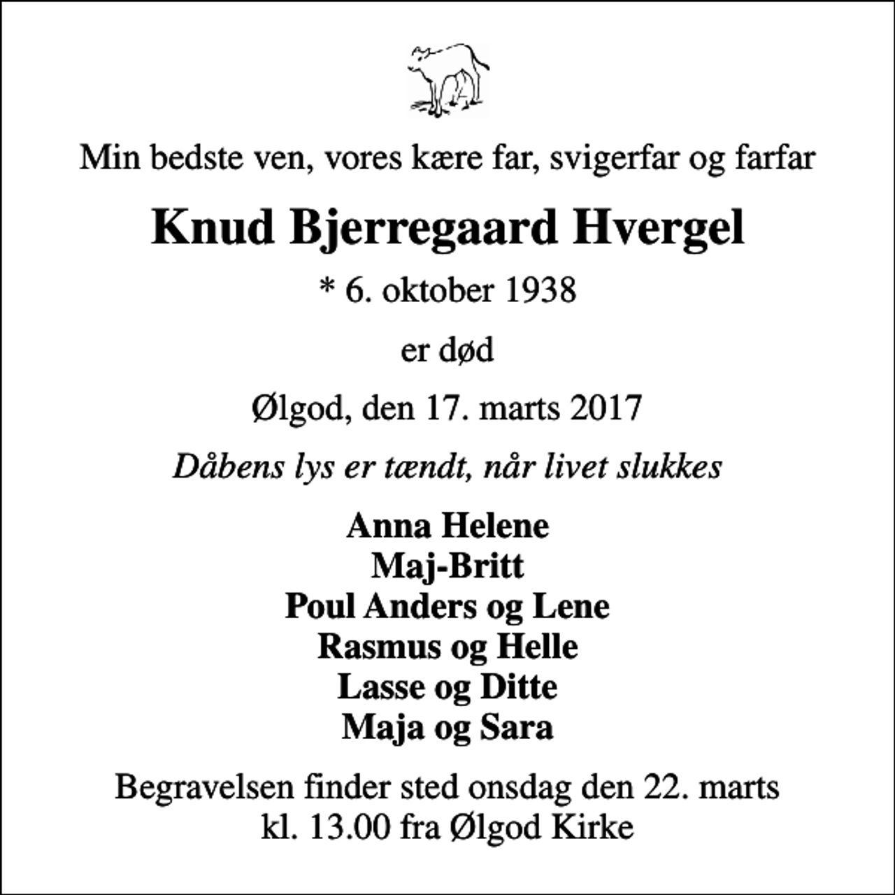 <p>Min bedste ven, vores kære far, svigerfar og farfar<br />Knud Bjerregaard Hvergel<br />* 6. oktober 1938<br />er død<br />Ølgod, den 17. marts 2017<br />Dåbens lys er tændt, når livet slukkes<br />Anna Helene Maj-Britt Poul Anders og Lene Rasmus og Helle Lasse og Ditte Maja og Sara<br />Begravelsen finder sted onsdag den 22. marts kl. 13.00 fra Ølgod Kirke</p>