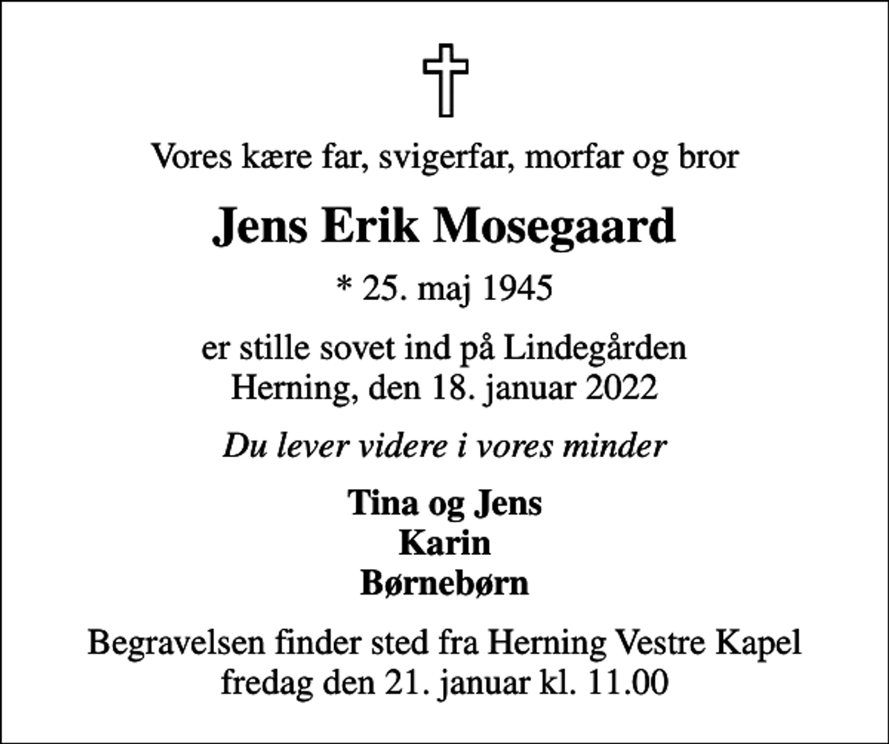 <p>Vores kære far, svigerfar, morfar og bror<br />Jens Erik Mosegaard<br />* 25. maj 1945<br />er stille sovet ind på Lindegården Herning, den 18. januar 2022<br />Du lever videre i vores minder<br />Tina og Jens Karin Børnebørn<br />Begravelsen finder sted fra Herning Vestre Kapel fredag den 21. januar kl. 11.00</p>