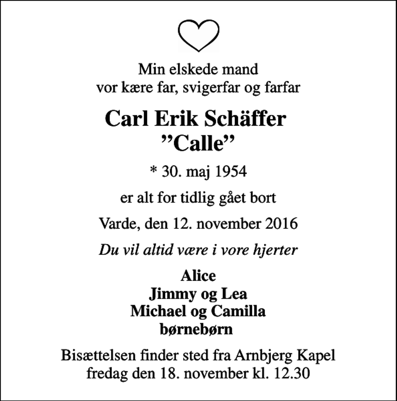 <p>Min elskede mand vor kære far, svigerfar og farfar<br />Carl Erik Schäffer Calle<br />* 30. maj 1954<br />er alt for tidlig gået bort<br />Varde, den 12. november 2016<br />Du vil altid være i vore hjerter<br />Alice Jimmy og Lea Michael og Camilla børnebørn<br />Bisættelsen finder sted fra Arnbjerg Kapel fredag den 18. november kl. 12.30</p>