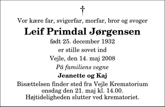 <p>Vor kære far, svigerfar, morfar, bror og svoger<br />Leif Primdal Jørgensen<br />født 25. december 1932<br />er stille sovet ind<br />Vejle, den 14. maj 2008<br />På familiens vegne<br />Jeanette og Kaj<br />Bisættelsen finder sted fra Skovkapellet onsdag den 21. maj kl. 14.00 Højtideligheden slutter ved krematoriet.</p>