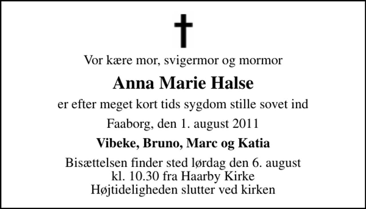 <p>Vor kære mor, svigermor og mormor<br />Anna Marie Halse<br />er efter meget kort tids sygdom stille sovet ind<br />Faaborg, den 1. august 2011<br />Vibeke, Bruno, Marc og Katia<br />Bisættelsen finder sted lørdag den 6. august kl. 10.30 fra Haarby Kirke Højtideligheden slutter ved kirken</p>