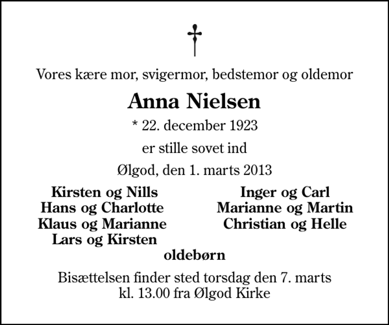 <p>Vores kære mor, svigermor, bedstemor og oldemor<br />Anna Nielsen<br />* 22. december 1923<br />er stille sovet ind<br />Ølgod, den 1. marts 2013<br />Kirsten og Nills<br />Inger og Carl<br />Hans og Charlotte<br />Marianne og Martin<br />Klaus og Marianne<br />Christian og Helle<br />Lars og Kirsten<br />Bisættelsen finder sted torsdag den 7. marts kl. 13.00 fra Ølgod Kirke</p>