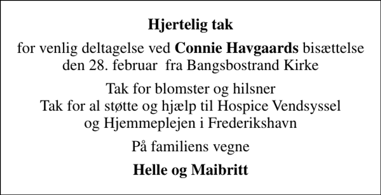 <p>Hjertelig tak<br />for venlig deltagelse ved<em> Connie Havgaards</em> bisættelse den 28. februar fra Bangsbostrand Kirke<br />Tak for blomster og hilsner Tak for al støtte og hjælp til Hospice Vendsyssel og Hjemmeplejen i Frederikshavn<br />På familiens vegne<br />Helle og Maibritt</p>