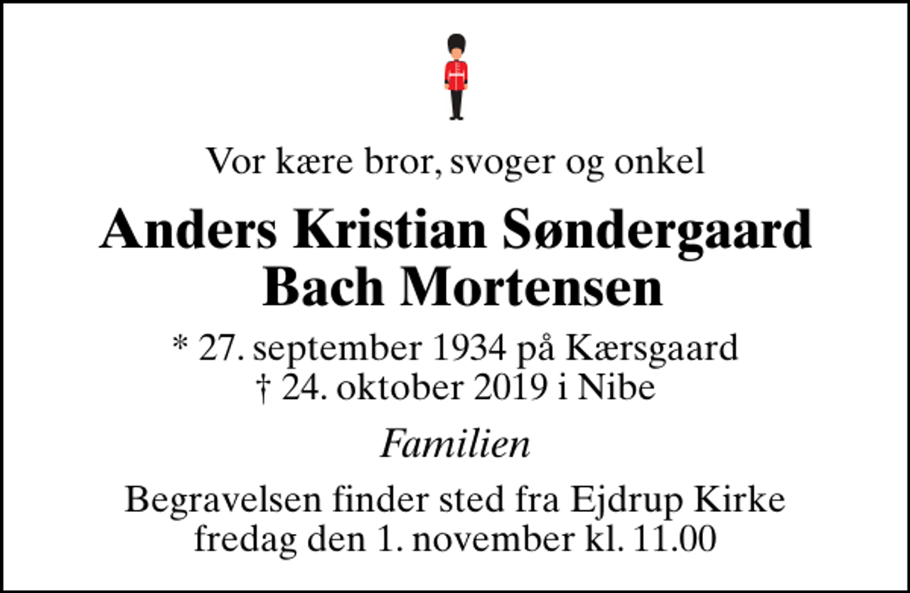 <p>Vor kære bror, svoger og onkel<br />Anders Kristian Søndergaard Bach Mortensen<br />* 27. september 1934 på Kærsgaard<br />✝ 24. oktober 2019 i Nibe<br />Familien<br />Begravelsen finder sted fra Ejdrup Kirke fredag den 1. november kl. 11.00</p>