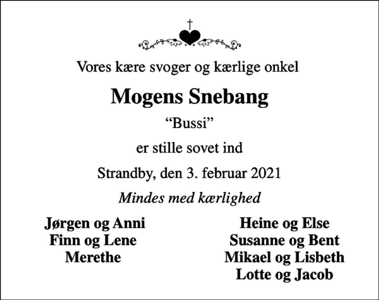 <p>Vores kære svoger og kærlige onkel<br />Mogens Snebang<br />Bussi<br />er stille sovet ind<br />Strandby, den 3. februar 2021<br />Mindes med kærlighed<br />Jørgen og Anni<br />Heine og Else<br />Finn og Lene<br />Susanne og Bent<br />Merethe<br />Mikael og Lisbeth<br />Lotte og Jacob</p>