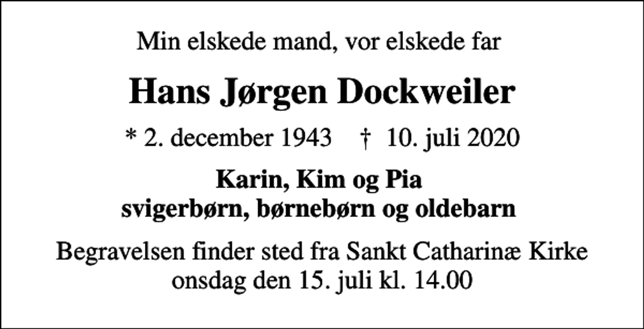 <p>Min elskede mand, vor elskede far<br />Hans Jørgen Dockweiler<br />* 2. december 1943 ✝ 10. juli 2020<br />Karin, Kim og Pia svigerbørn, børnebørn og oldebarn<br />Begravelsen finder sted fra Sankt Catharinæ Kirke onsdag den 15. juli kl. 14.00</p>