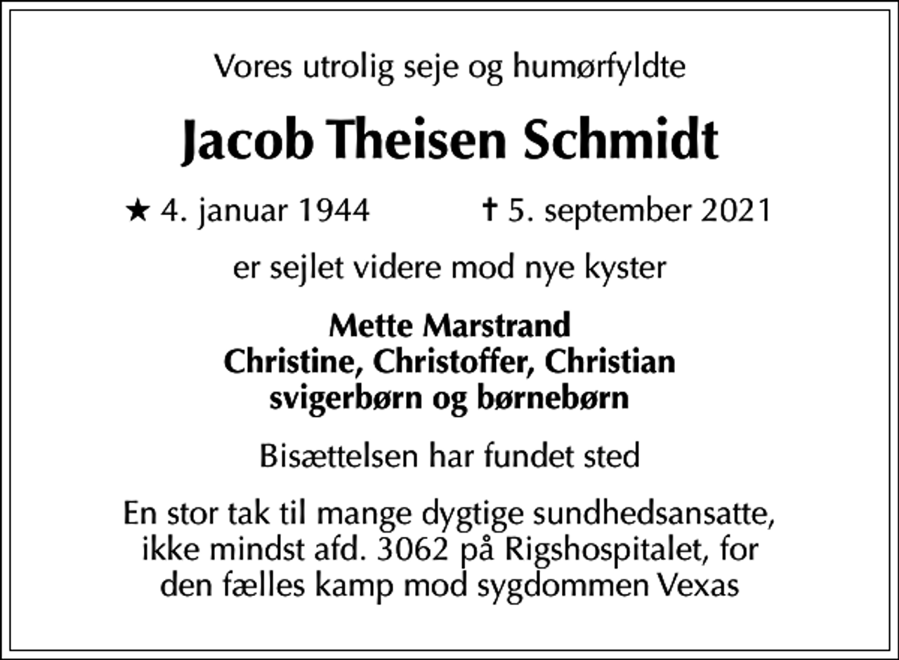 <p>Vores utrolig seje og humørfyldte<br />Jacob Theisen Schmidt<br />* 4. januar 1944 ✝ 5. september 2021<br />er sejlet videre mod nye kyster<br />Mette Marstrand Christine, Christoffer, Christian svigerbørn og børnebørn<br />Bisættelsen har fundet sted<br />En stor tak til mange dygtige sundhedsansatte, ikke mindst afd. 3062 på Rigshospitalet, for den fælles kamp mod sygdommen Vexas</p>