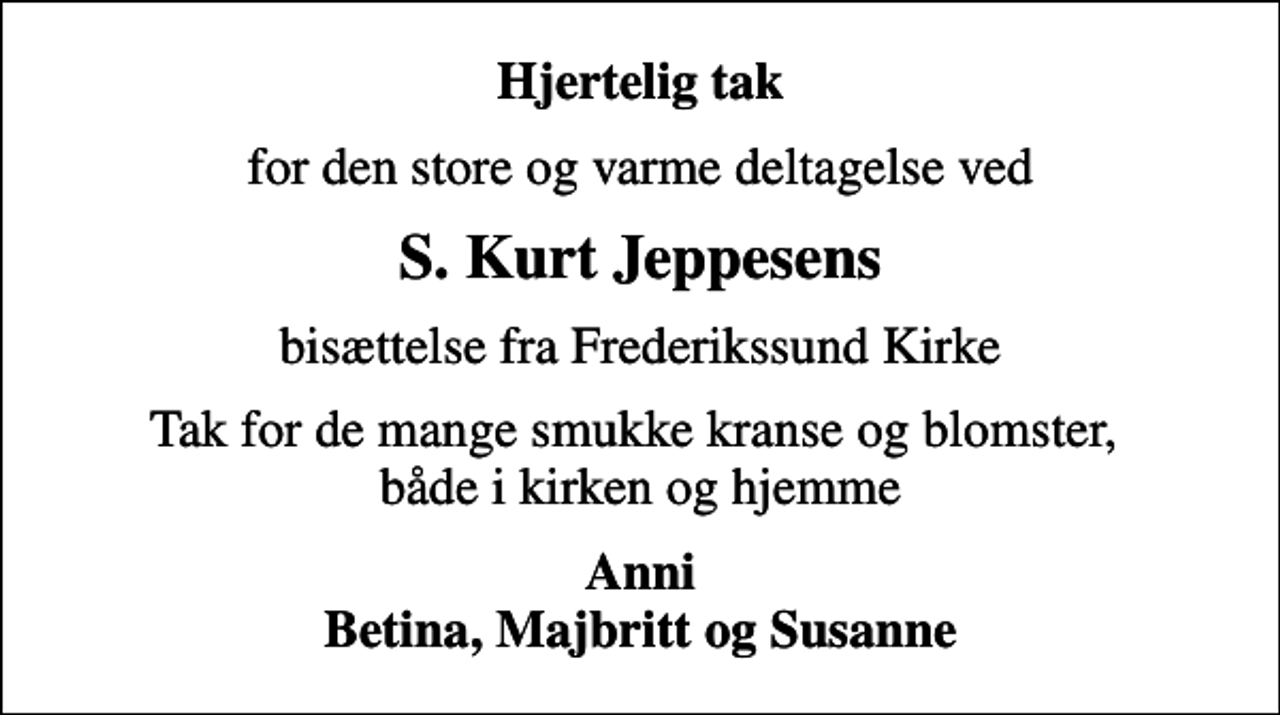 <p>Hjertelig tak<br />for den store og varme deltagelse ved<br />S. Kurt Jeppesens<br />bisættelse fra Frederikssund Kirke<br />Tak for de mange smukke kranse og blomster, både i kirken og hjemme<br />Anni Betina, Majbritt og Susanne</p>