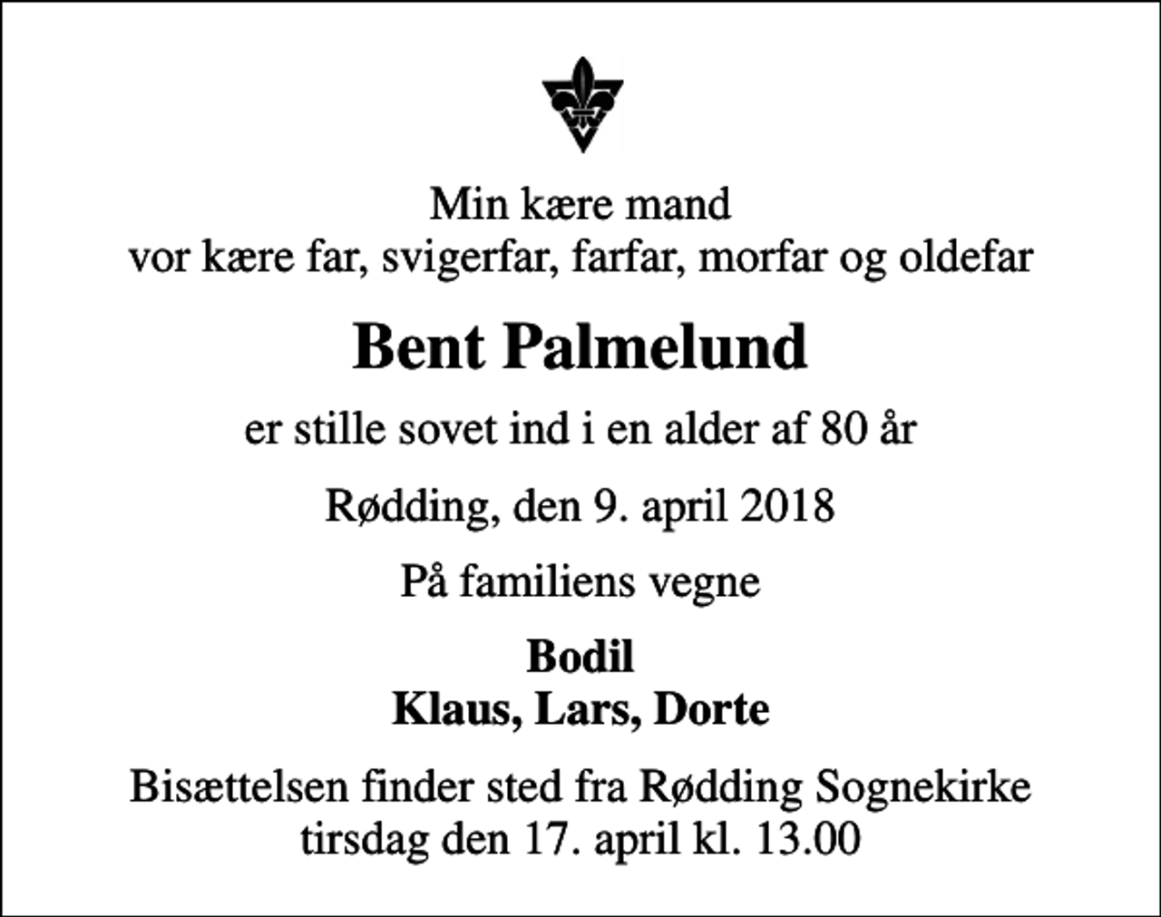 <p>Min kære mand vor kære far, svigerfar, farfar, morfar og oldefar<br />Bent Palmelund<br />er stille sovet ind i en alder af 80 år<br />Rødding, den 9. april 2018<br />På familiens vegne<br />Bodil Klaus, Lars, Dorte<br />Bisættelsen finder sted fra Rødding Sognekirke tirsdag den 17. april kl. 13.00</p>