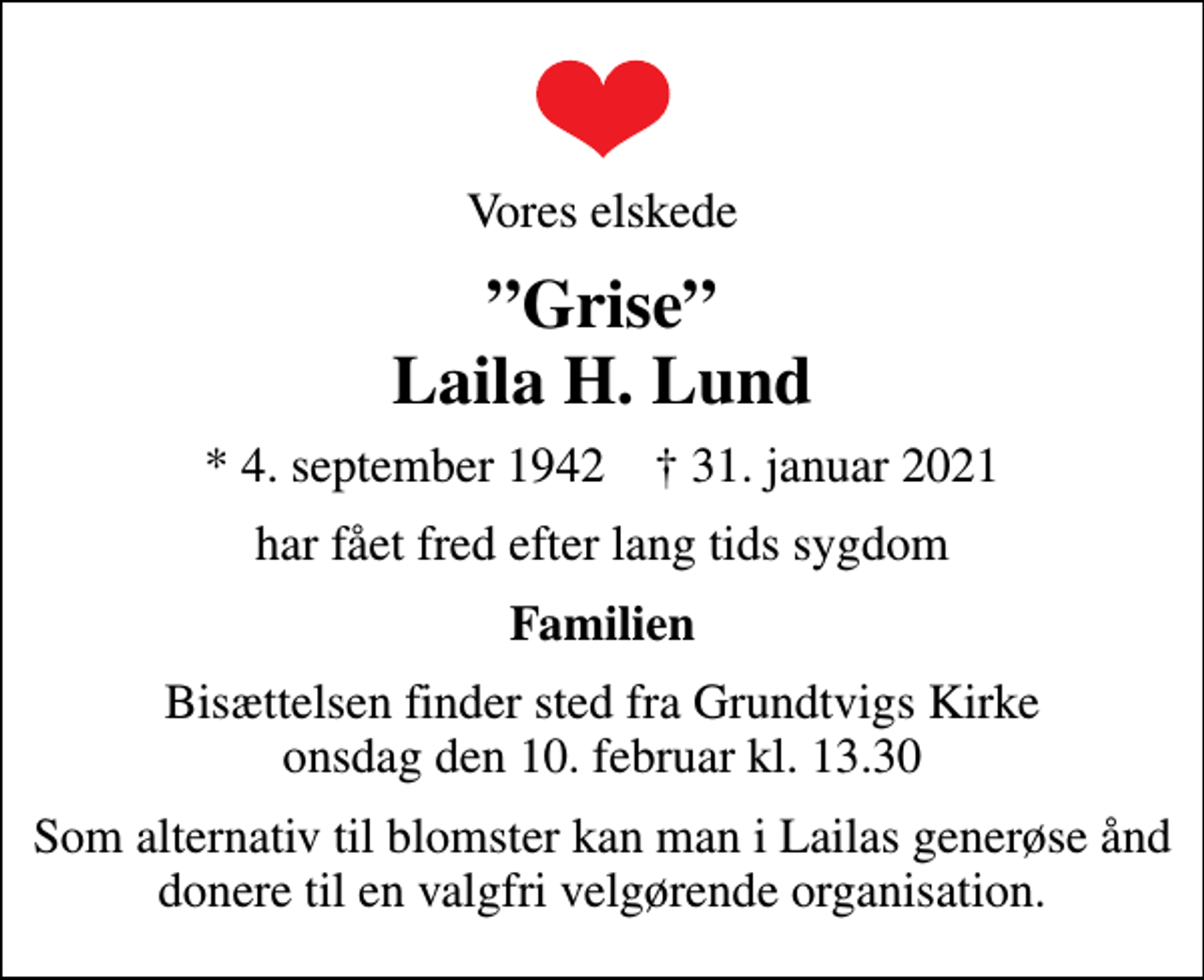 <p>Vores elskede<br />Grise Laila H. Lund<br />* 4. september 1942 ✝ 31. januar 2021<br />har fået fred efter lang tids sygdom<br />Familien<br />Bisættelsen finder sted fra Grundtvigs Kirke onsdag den 10. februar kl. 13.30<br />Som alternativ til blomster kan man i Lailas generøse ånd donere til en valgfri velgørende organisation.</p>