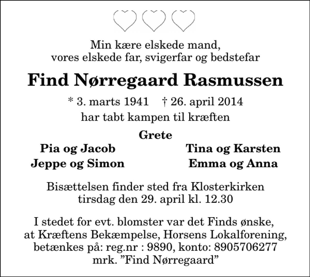 <p>Min kære elskede mand, vores elskede far, svigerfar og bedstefar<br />Find Nørregaard Rasmussen<br />* 3. marts 1941 ✝ 26. april 2014<br />har tabt kampen til kræften<br />Grete<br />Pia og Jacob<br />Tina og Karsten<br />Jeppe og Simon<br />Emma og Anna<br />Bisættelsen finder sted fra Klosterkirken tirsdag den 29. april kl. 12.30<br />I stedet for evt. blomster var det Finds ønske, at Kræftens Bekæmpelse, Horsens lokalforening, betænkes på : Reg.nr : 9890 konto : 8905706277 Mrk. Find Nørregaard</p>