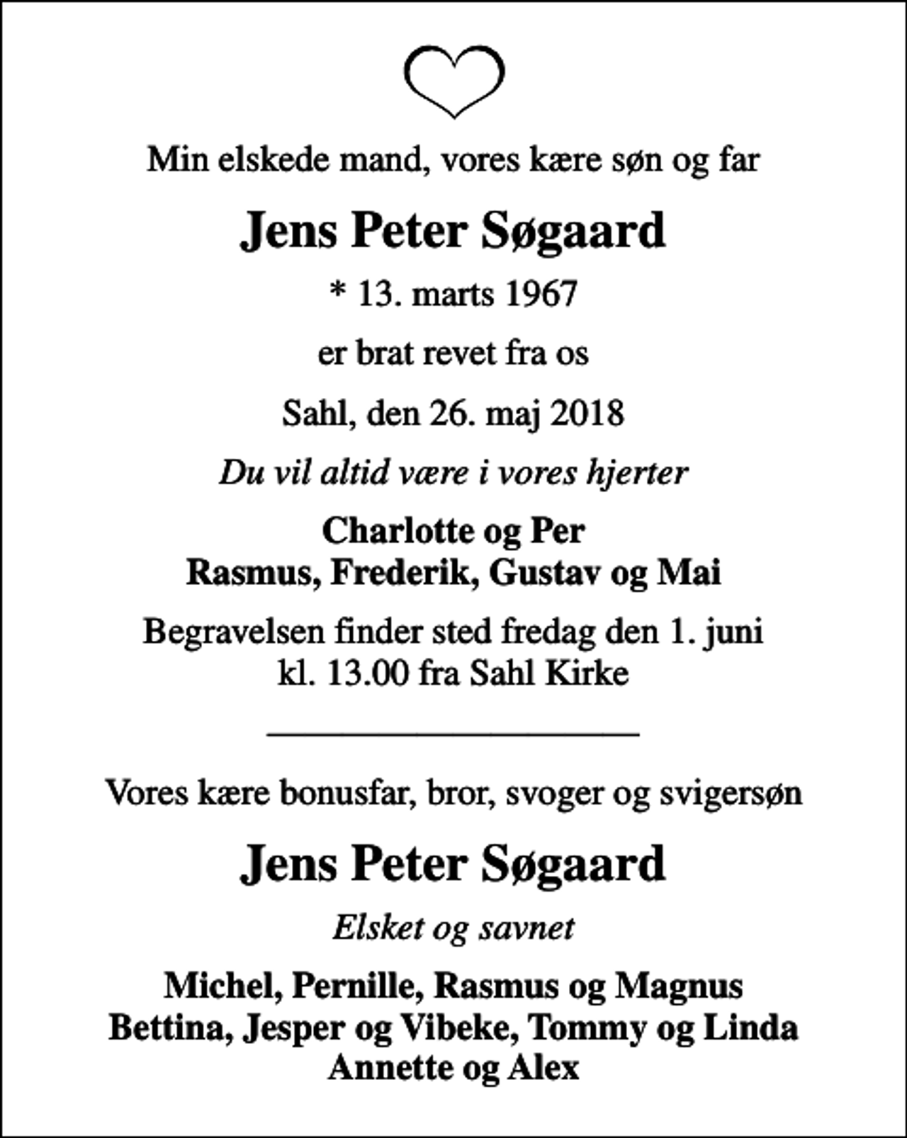 <p>Min elskede mand, vores kære søn og far<br />Jens Peter Søgaard<br />* 13. marts 1967<br />er brat revet fra os<br />Sahl, den 26. maj 2018<br />Du vil altid være i vores hjerter<br />Charlotte og Per Rasmus, Frederik, Gustav og Mai<br />Begravelsen finder sted fredag den 1. juni kl. 13.00 fra Sahl Kirke<br />Vores kære bonusfar, bror, svoger og svigersøn<br />Jens Peter Søgaard<br />Elsket og savnet<br />Michel, Pernille, Rasmus og Magnus Bettina, Jesper og Vibeke, Tommy og Linda Annette og Alex</p>