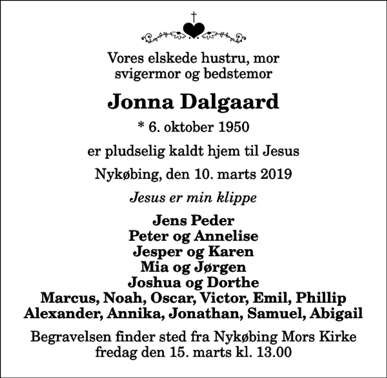 <p>Vores elskede hustru, mor svigermor og bedstemor<br />Jonna Dalgaard<br />* 6. oktober 1950<br />er pludselig kaldt hjem til Jesus<br />Nykøbing, den 10. marts 2019<br />Jesus er min klippe<br />Jens Peder Peter og Annelise Jesper og Karen Mia og Jørgen Joshua og Dorthe Marcus, Noah, Oscar, Victor, Emil, Phillip Alexander, Annika, Jonathan, Samuel, Abigail<br />Begravelsen finder sted fra Nykøbing Mors Kirke fredag den 15. marts kl. 13.00</p>