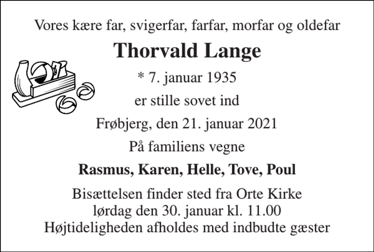 <p>Vores kære far, svigerfar, farfar, morfar og oldefar<br />Thorvald Lange<br />*​ 7. januar 1935<br />er stille sovet ind<br />Frøbjerg, den 21. januar 2021<br />På familiens vegne<br />Rasmus, Karen, Helle, Tove, Poul<br />Bisættelsen finder sted fra Orte Kirke lørdag den 30. januar kl. 11.00 Højtideligheden afholdes med indbudte gæster</p>