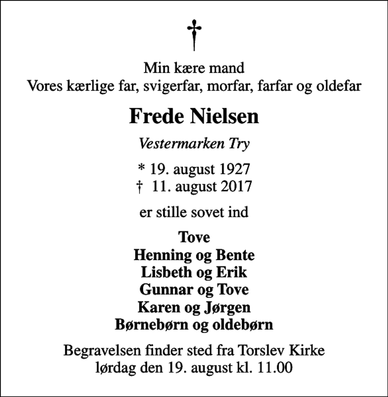 <p>Min kære mand Vores kærlige far, svigerfar, morfar, farfar og oldefar<br />Frede Nielsen<br />Vestermarken Try<br />* 19. august 1927<br />✝ 11. august 2017<br />er stille sovet ind<br />Tove Henning og Bente Lisbeth og Erik Gunnar og Tove Karen og Jørgen Børnebørn og oldebørn<br />Begravelsen finder sted fra Torslev Kirke lørdag den 19. august kl. 11.00</p>