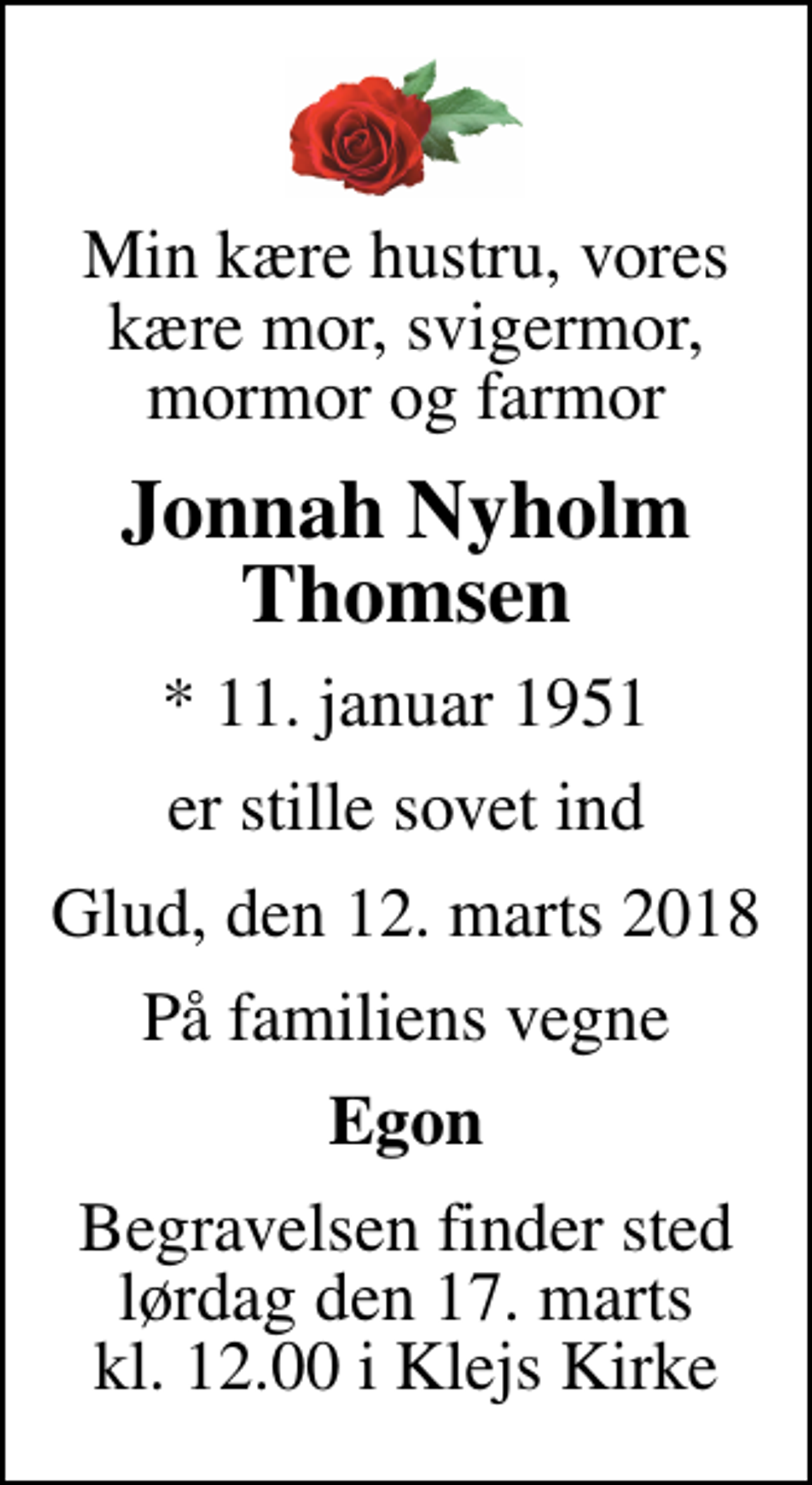 <p>Min kære hustru, vores kære mor, svigermor, mormor og farmor<br />Jonnah Nyholm Thomsen<br />* 11. januar 1951<br />er stille sovet ind<br />Glud, den 12. marts 2018<br />På familiens vegne<br />Egon<br />Begravelsen finder sted lørdag den 17. marts kl. 12.00 i Klejs Kirke</p>