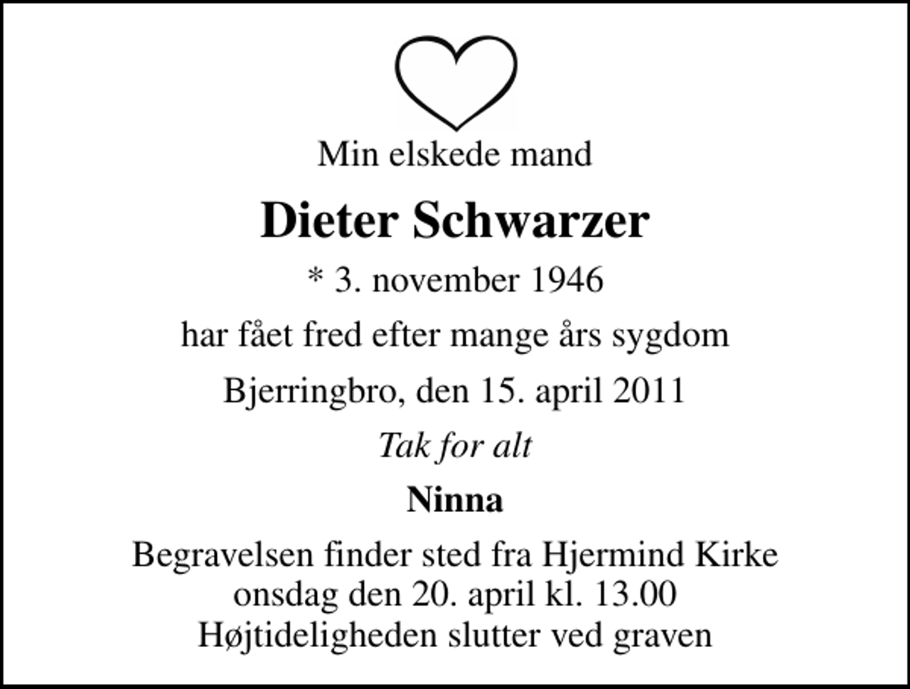 <p>Min elskede mand<br />Dieter Schwarzer<br />* 3. november 1946<br />har fået fred efter mange års sygdom<br />Bjerringbro, den 15. april 2011<br />Tak for alt<br />Ninna<br />Begravelsen finder sted fra Hjermind Kirke onsdag den 20. april kl. 13.00 Højtideligheden slutter ved graven</p>