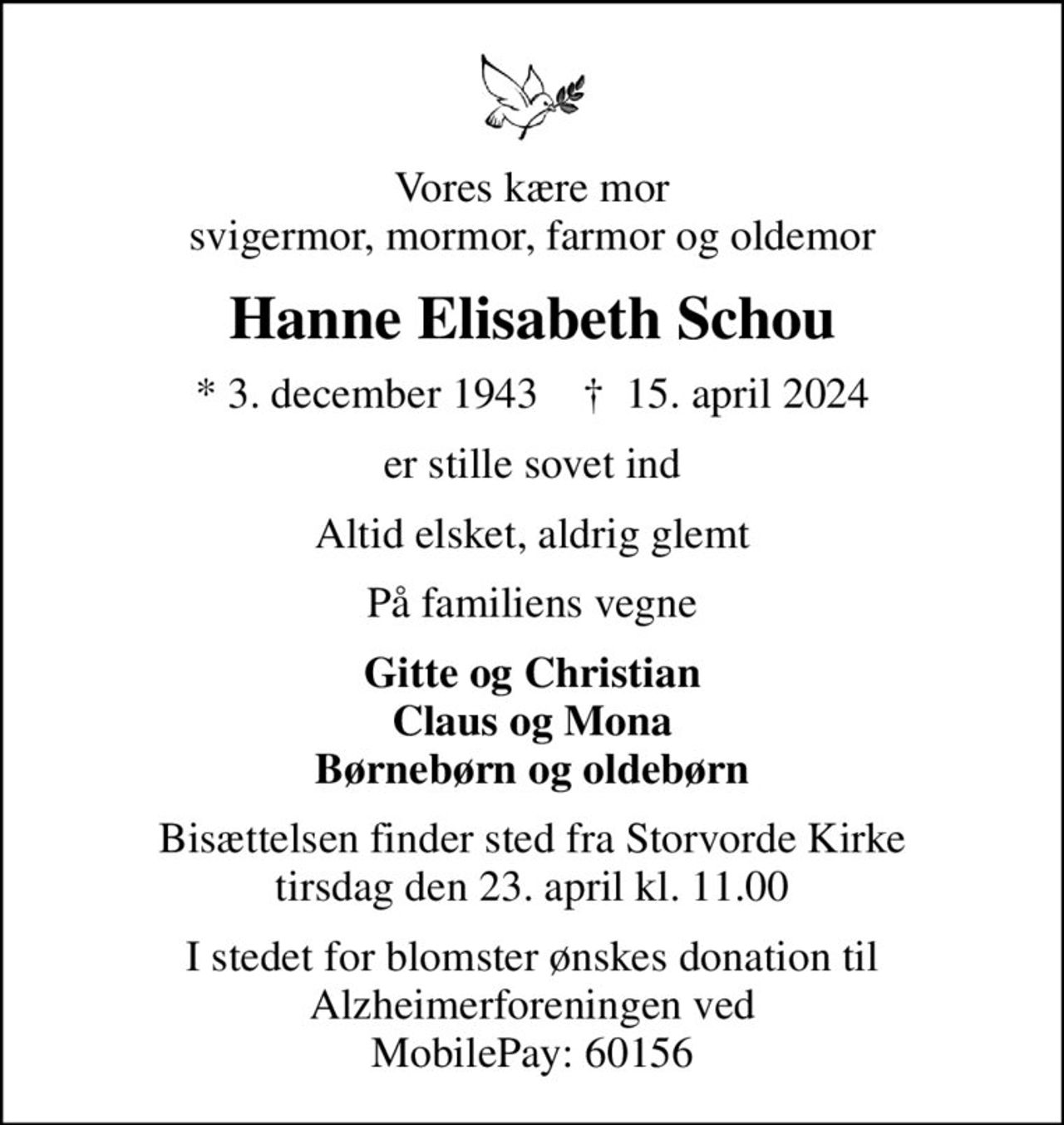 Vores kære mor svigermor, mormor, farmor og oldemor
Hanne Elisabeth Schou
* 3. december 1943    ✝ 15. april 2024
er stille sovet ind
Altid elsket, aldrig glemt
På familiens vegne
Gitte og Christian Claus og Mona Børnebørn og oldebørn
Bisættelsen finder sted fra Storvorde Kirke  tirsdag den 23. april kl. 11.00 
I stedet for evt. blomster kan man betænke
					Alzheimerforeningen reg.nr.1551konto10808057mrk. Hanne Elisabeth
					Schou
I stedet for blomster ønskes donation til Alzheimerforeningen ved MobilePay: 60156