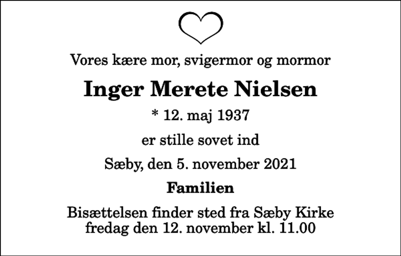 <p>Vores kære mor, svigermor og mormor<br />Inger Merete Nielsen<br />* 12. maj 1937<br />er stille sovet ind<br />Sæby, den 5. november 2021<br />Familien<br />Bisættelsen finder sted fra Sæby Kirke fredag den 12. november kl. 11.00</p>
