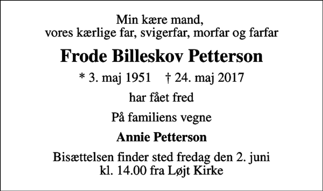 <p>Min kære mand, vores kærlige far, svigerfar, morfar og farfar<br />Frode Billeskov Petterson<br />* 3. maj 1951 ✝ 24. maj 2017<br />har fået fred<br />På familiens vegne<br />Annie Petterson<br />Bisættelsen finder sted fredag den 2. juni kl. 14.00 fra Løjt Kirke</p>