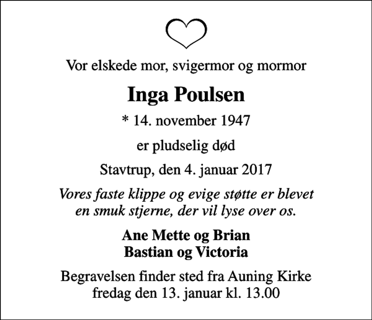 <p>Vor elskede mor, svigermor og mormor<br />Inga Poulsen<br />* 14. november 1947<br />er pludselig død<br />Stavtrup, den 4. januar 2017<br />Vores faste klippe og evige støtte er blevet en smuk stjerne, der vil lyse over os.<br />Ane Mette og Brian Bastian og Victoria<br />Begravelsen finder sted fra Auning Kirke fredag den 13. januar kl. 13.00</p>