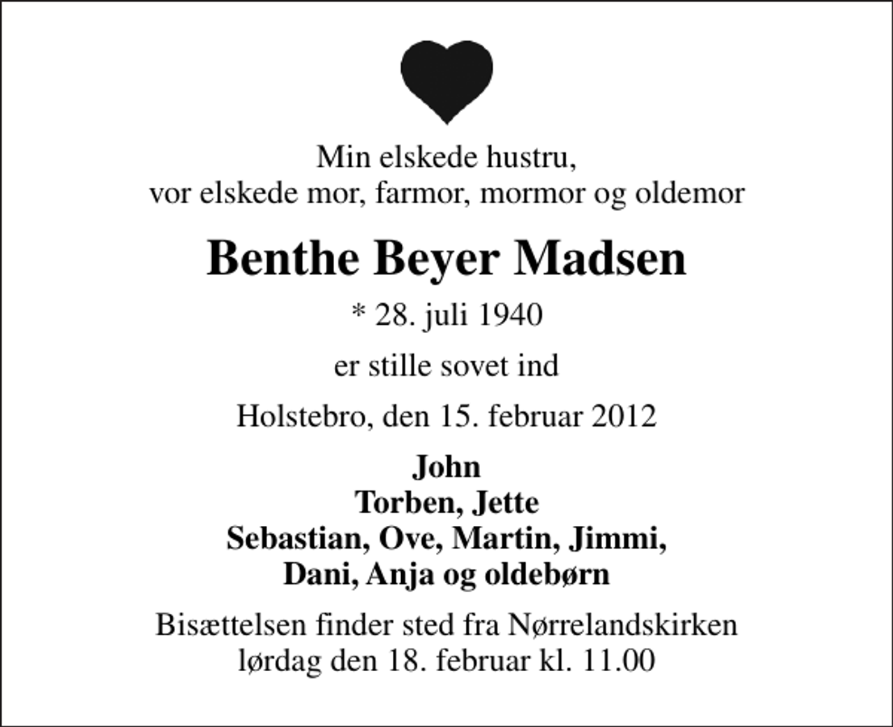 <p>Min elskede hustru, vor elskede mor, farmor, mormor og oldemor<br />Benthe Beyer Madsen<br />* 28. juli 1940<br />er stille sovet ind<br />Holstebro, den 15. februar 2012<br />John Torben, Jette Sebastian, Ove, Martin, Jimmi, Dani, Anja og oldebørn<br />Bisættelsen finder sted fra Nørrelandskirken lørdag den 18. februar kl. 11.00</p>