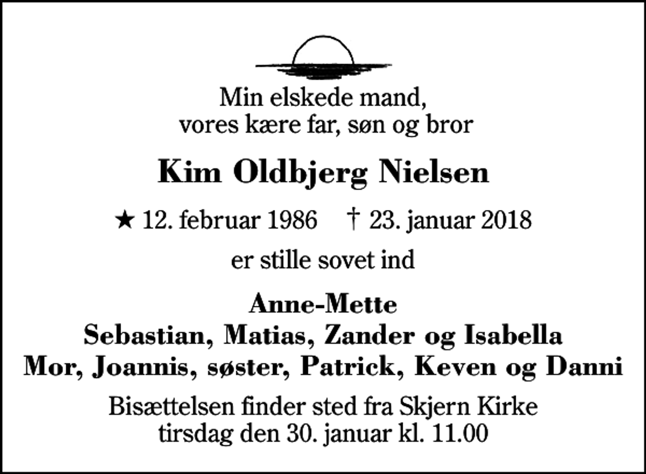 <p>Min elskede mand, vores kære far, søn og bror<br />Kim Oldbjerg Nielsen<br />* 12. februar 1986 ✝ 23. januar 2018<br />er stille sovet ind<br />Anne-Mette Sebastian, Matias, Zander og Isabella Mor, Joannis, søster, Patrick, Keven og Danni<br />Bisættelsen finder sted fra Skjern Kirke tirsdag den 30. januar kl. 11.00</p>