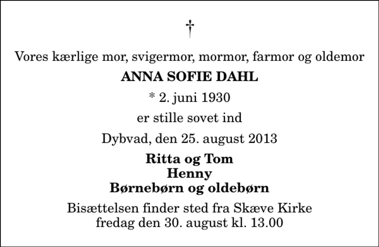 <p>Vores kærlige mor, svigermor, mormor, farmor og oldemor<br />Anna Sofie Dahl<br />* 2. juni 1930<br />er stille sovet ind<br />Dybvad, den 25. august 2013<br />Ritta og Tom Henny Børnebørn og oldebørn<br />Bisættelsen finder sted fra Skæve Kirke fredag den 30. august kl. 13.00</p>