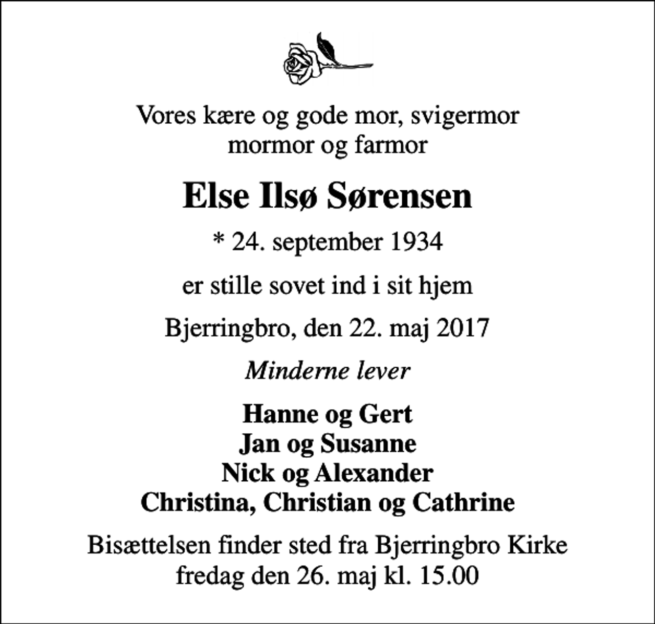 <p>Vores kære og gode mor, svigermor mormor og farmor<br />Else Ilsø Sørensen<br />* 24. september 1934<br />er stille sovet ind i sit hjem<br />Bjerringbro, den 22. maj 2017<br />Minderne lever<br />Hanne og Gert Jan og Susanne Nick og Alexander Christina, Christian og Cathrine<br />Bisættelsen finder sted fra Bjerringbro Kirke fredag den 26. maj kl. 15.00</p>