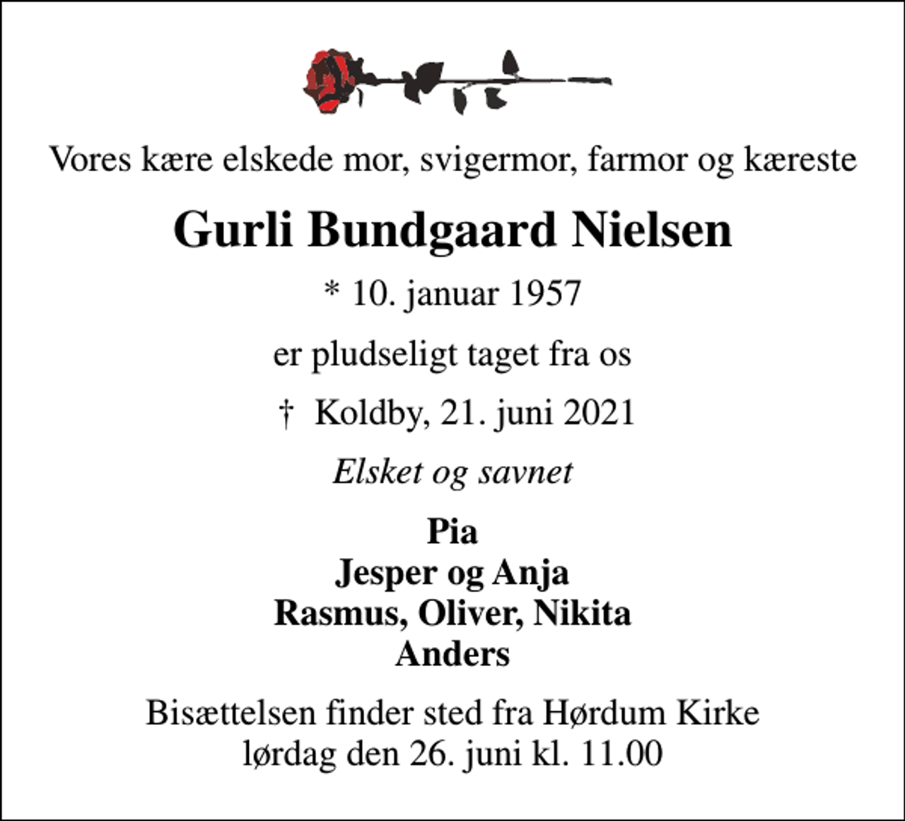 <p>Vores kære elskede mor, svigermor, farmor og kæreste<br />Gurli Bundgaard Nielsen<br />* 10. januar 1957<br />er pludseligt taget fra os<br />Koldby, 21. juni 2021<br />Elsket og savnet<br />Pia Jesper og Anja Rasmus, Oliver, Nikita Anders<br />Bisættelsen finder sted fra Hørdum Kirke lørdag den 26. juni kl. 11.00</p>